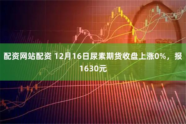 配资网站配资 12月16日尿素期货收盘上涨0%，报1630元