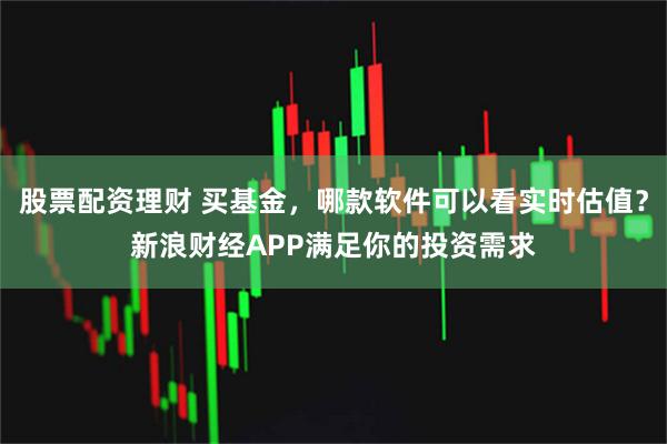 股票配资理财 买基金，哪款软件可以看实时估值？新浪财经APP满足你的投资需求