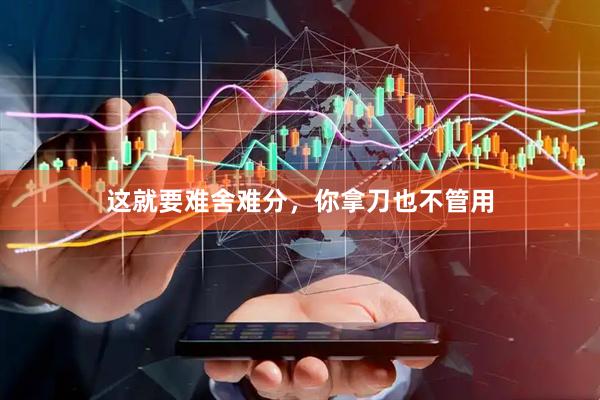 这就要难舍难分，你拿刀也不管用