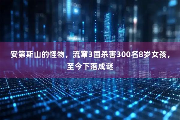 安第斯山的怪物，流窜3国杀害300名8岁女孩，至今下落成谜