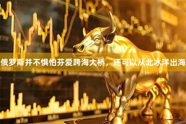 俄罗斯并不惧怕芬爱跨海大桥，还可以从北冰洋出海