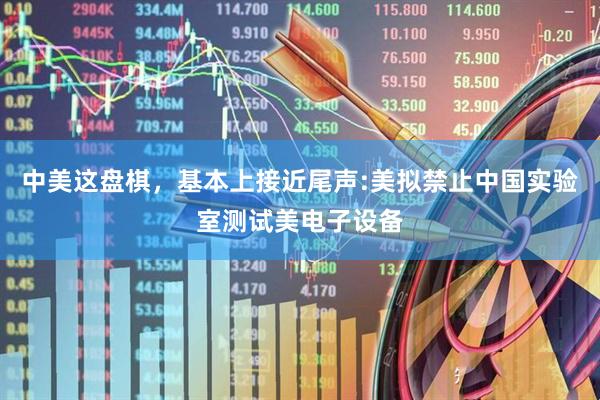 中美这盘棋，基本上接近尾声:美拟禁止中国实验室测试美电子设备