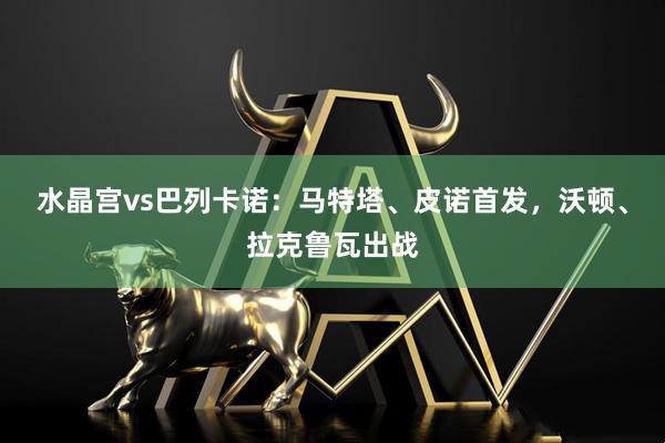 水晶宫vs巴列卡诺：马特塔、皮诺首发，沃顿、拉克鲁瓦出战