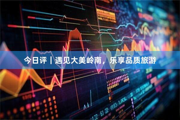 今日评｜遇见大美岭南，乐享品质旅游