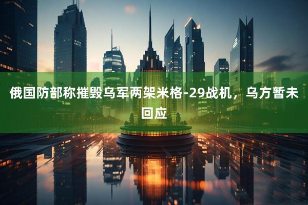俄国防部称摧毁乌军两架米格-29战机，乌方暂未回应