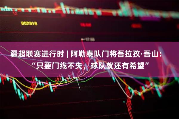 疆超联赛进行时 | 阿勒泰队门将吾拉孜·吾山: “只要门线不失,球队就还有希望”