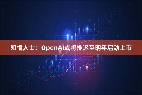知情人士:OpenAI或将推迟至明年启动上市