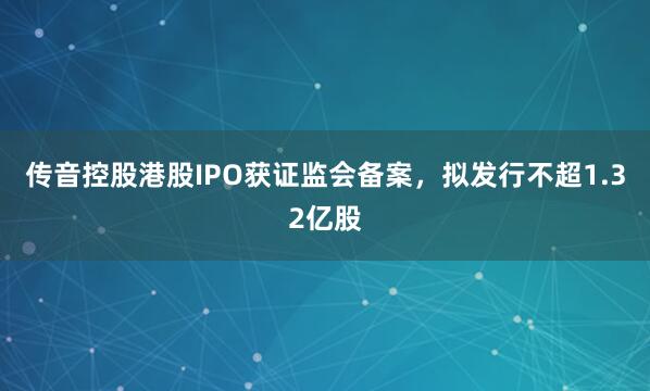 传音控股港股IPO获证监会备案，拟发行不超1.32亿股