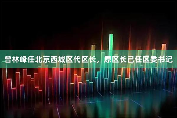 曾林峰任北京西城区代区长，原区长已任区委书记