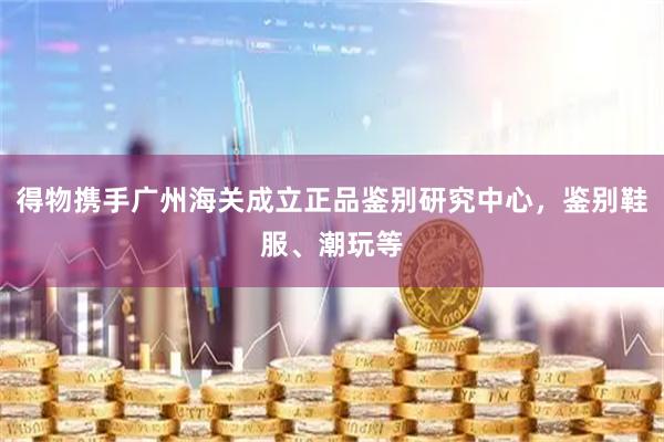 得物携手广州海关成立正品鉴别研究中心，鉴别鞋服、潮玩等