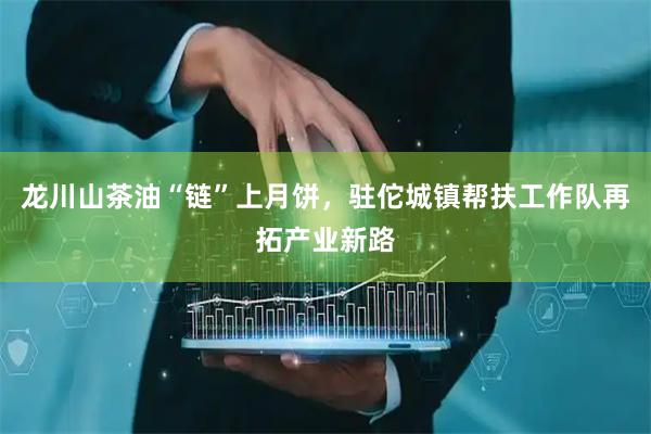 龙川山茶油“链”上月饼,驻佗城镇帮扶工作队再拓产业新路